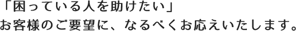 「困っている人を助けたい」お客様のご要望に、なるべくお応えいたします。
